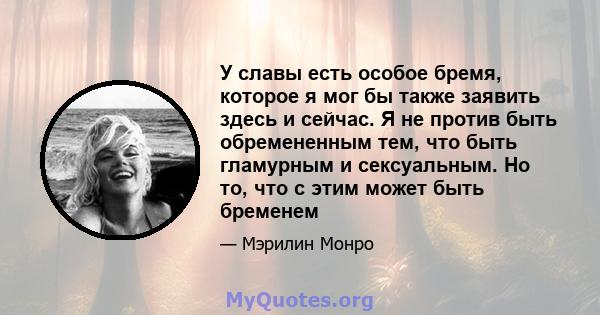 У славы есть особое бремя, которое я мог бы также заявить здесь и сейчас. Я не против быть обремененным тем, что быть гламурным и сексуальным. Но то, что с этим может быть бременем