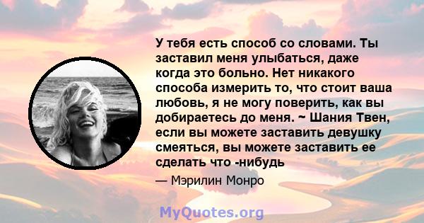 У тебя есть способ со словами. Ты заставил меня улыбаться, даже когда это больно. Нет никакого способа измерить то, что стоит ваша любовь, я не могу поверить, как вы добираетесь до меня. ~ Шания Твен, если вы можете