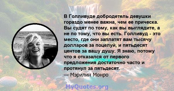 В Голливуде добродетель девушки гораздо менее важна, чем ее прическа. Вы судят по тому, как вы выглядите, а не по тому, что вы есть. Голливуд - это место, где они заплатят вам тысячу долларов за поцелуй, и пятьдесят