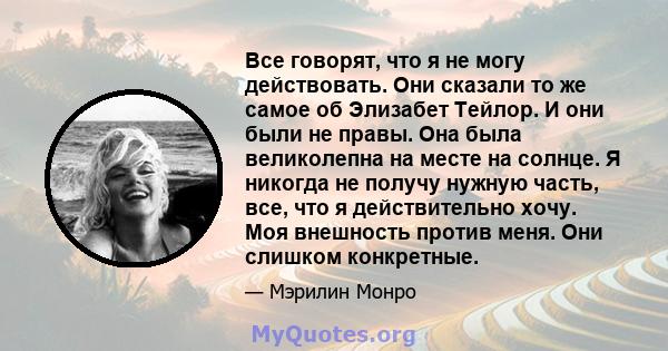 Все говорят, что я не могу действовать. Они сказали то же самое об Элизабет Тейлор. И они были не правы. Она была великолепна на месте на солнце. Я никогда не получу нужную часть, все, что я действительно хочу. Моя