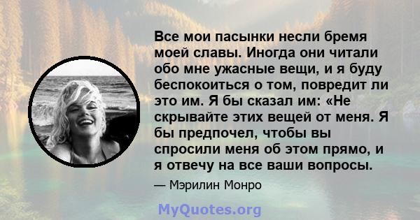 Все мои пасынки несли бремя моей славы. Иногда они читали обо мне ужасные вещи, и я буду беспокоиться о том, повредит ли это им. Я бы сказал им: «Не скрывайте этих вещей от меня. Я бы предпочел, чтобы вы спросили меня