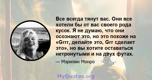 Все всегда тянут вас. Они все хотели бы от вас своего рода кусок. Я не думаю, что они осознают это, но это похоже на «Grrr, делайте это, Grr сделает это», но вы хотите оставаться нетронутыми и на двух футах.