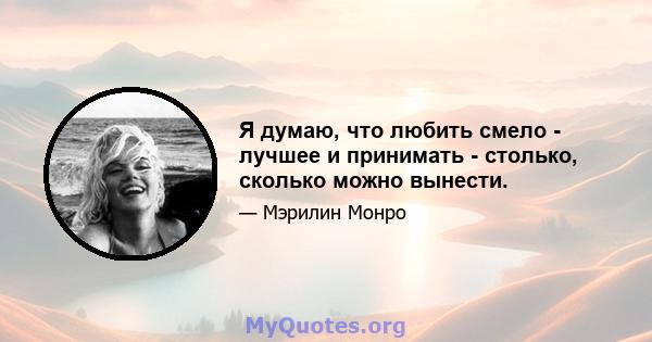 Я думаю, что любить смело - лучшее и принимать - столько, сколько можно вынести.