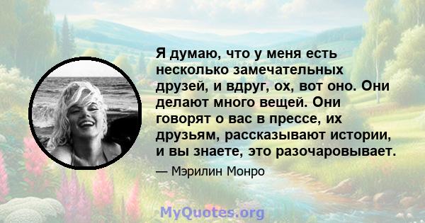 Я думаю, что у меня есть несколько замечательных друзей, и вдруг, ох, вот оно. Они делают много вещей. Они говорят о вас в прессе, их друзьям, рассказывают истории, и вы знаете, это разочаровывает.