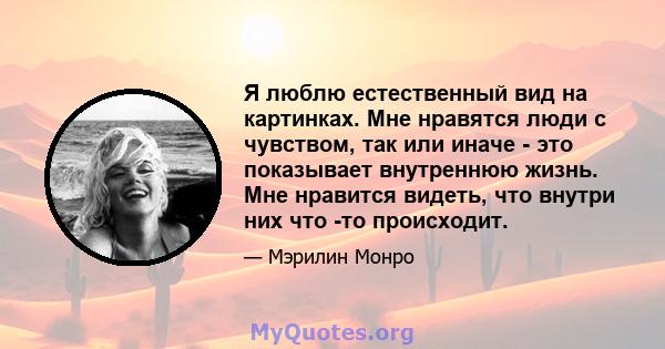 Я люблю естественный вид на картинках. Мне нравятся люди с чувством, так или иначе - это показывает внутреннюю жизнь. Мне нравится видеть, что внутри них что -то происходит.