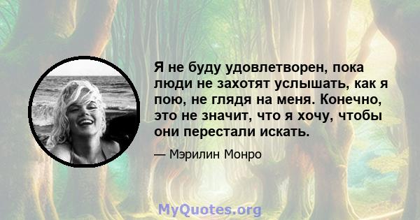 Я не буду удовлетворен, пока люди не захотят услышать, как я пою, не глядя на меня. Конечно, это не значит, что я хочу, чтобы они перестали искать.