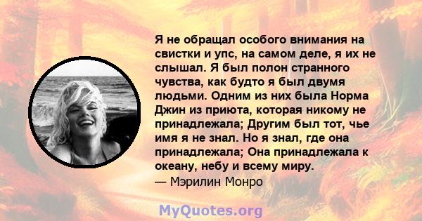 Я не обращал особого внимания на свистки и упс, на самом деле, я их не слышал. Я был полон странного чувства, как будто я был двумя людьми. Одним из них была Норма Джин из приюта, которая никому не принадлежала; Другим