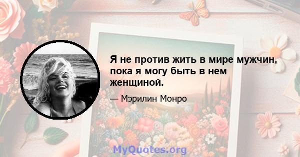 Я не против жить в мире мужчин, пока я могу быть в нем женщиной.