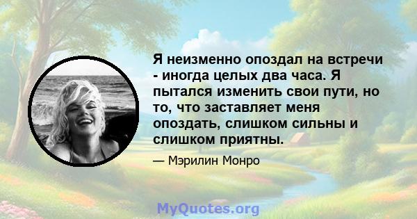 Я неизменно опоздал на встречи - иногда целых два часа. Я пытался изменить свои пути, но то, что заставляет меня опоздать, слишком сильны и слишком приятны.