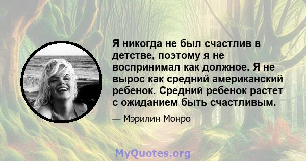 Я никогда не был счастлив в детстве, поэтому я не воспринимал как должное. Я не вырос как средний американский ребенок. Средний ребенок растет с ожиданием быть счастливым.