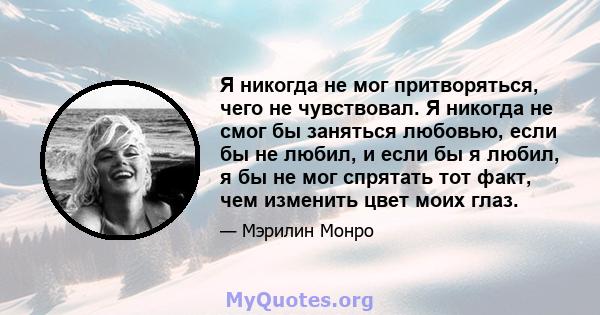 Я никогда не мог притворяться, чего не чувствовал. Я никогда не смог бы заняться любовью, если бы не любил, и если бы я любил, я бы не мог спрятать тот факт, чем изменить цвет моих глаз.