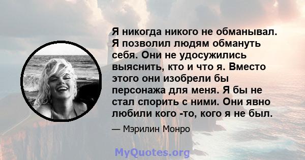 Я никогда никого не обманывал. Я позволил людям обмануть себя. Они не удосужились выяснить, кто и что я. Вместо этого они изобрели бы персонажа для меня. Я бы не стал спорить с ними. Они явно любили кого -то, кого я не