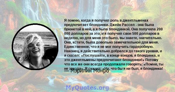 Я помню, когда я получил роль в джентльменах предпочитает блондинки. Джейн Рассел - она ​​была брюнетой в ней, а я была блондинкой. Она получила 200 000 долларов за это, и я получил свои 500 долларов в неделю, но для