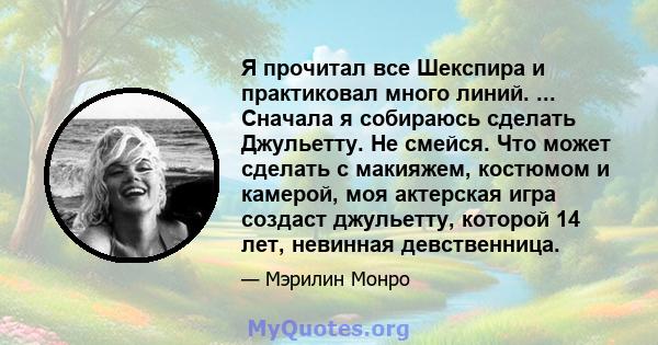 Я прочитал все Шекспира и практиковал много линий. ... Сначала я собираюсь сделать Джульетту. Не смейся. Что может сделать с макияжем, костюмом и камерой, моя актерская игра создаст джульетту, которой 14 лет, невинная