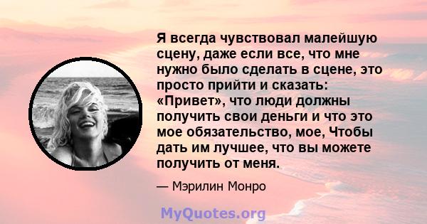 Я всегда чувствовал малейшую сцену, даже если все, что мне нужно было сделать в сцене, это просто прийти и сказать: «Привет», что люди должны получить свои деньги и что это мое обязательство, мое, Чтобы дать им лучшее,