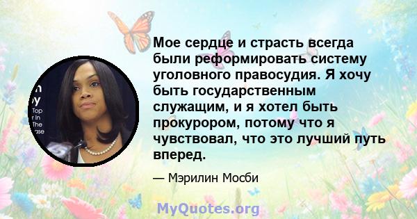 Мое сердце и страсть всегда были реформировать систему уголовного правосудия. Я хочу быть государственным служащим, и я хотел быть прокурором, потому что я чувствовал, что это лучший путь вперед.