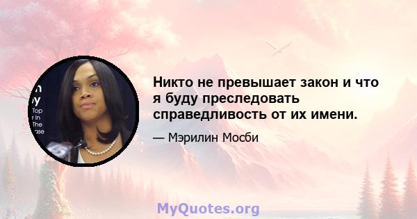 Никто не превышает закон и что я буду преследовать справедливость от их имени.