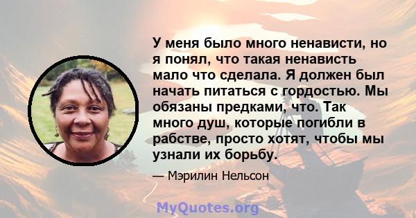 У меня было много ненависти, но я понял, что такая ненависть мало что сделала. Я должен был начать питаться с гордостью. Мы обязаны предками, что. Так много душ, которые погибли в рабстве, просто хотят, чтобы мы узнали