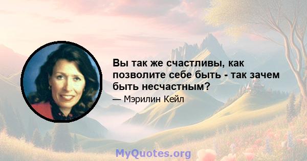 Вы так же счастливы, как позволите себе быть - так зачем быть несчастным?