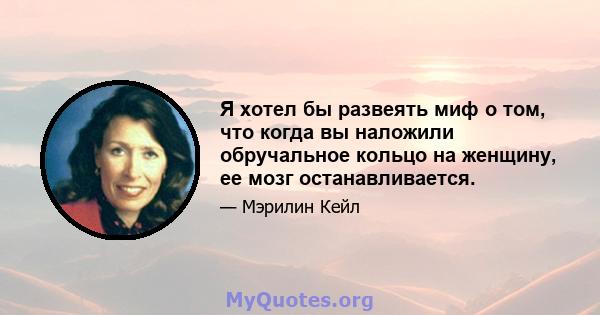 Я хотел бы развеять миф о том, что когда вы наложили обручальное кольцо на женщину, ее мозг останавливается.