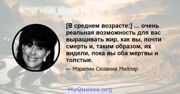 [В среднем возрасте:] ... очень реальная возможность для вас выращивать жир, как вы, почти смерть и, таким образом, их видели, пока вы оба мертвы и толстые.