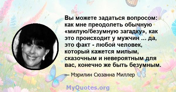 Вы можете задаться вопросом: как мне преодолеть обычную «милую/безумную загадку», как это происходит у мужчин ... да, это факт - любой человек, который кажется милым, сказочным и невероятным для вас, конечно же быть