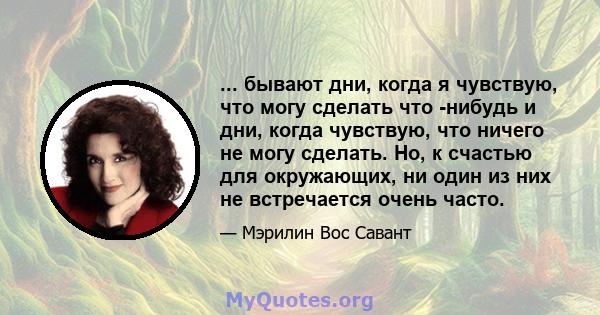 ... бывают дни, когда я чувствую, что могу сделать что -нибудь и дни, когда чувствую, что ничего не могу сделать. Но, к счастью для окружающих, ни один из них не встречается очень часто.