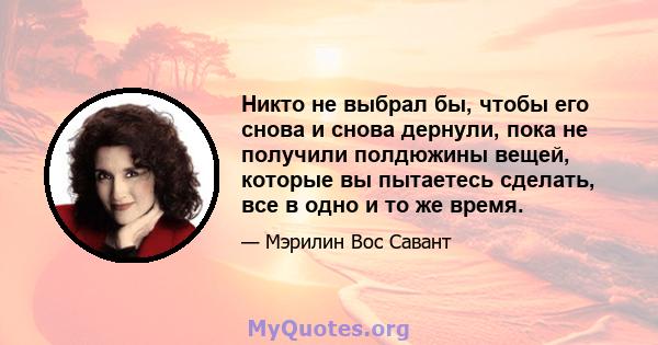 Никто не выбрал бы, чтобы его снова и снова дернули, пока не получили полдюжины вещей, которые вы пытаетесь сделать, все в одно и то же время.