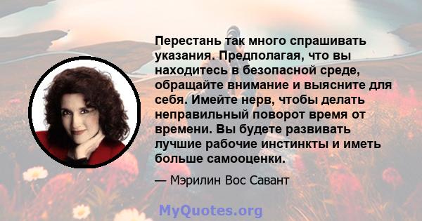 Перестань так много спрашивать указания. Предполагая, что вы находитесь в безопасной среде, обращайте внимание и выясните для себя. Имейте нерв, чтобы делать неправильный поворот время от времени. Вы будете развивать