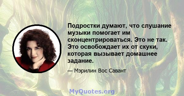 Подростки думают, что слушание музыки помогает им сконцентрироваться. Это не так. Это освобождает их от скуки, которая вызывает домашнее задание.