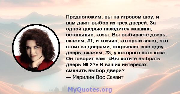 Предположим, вы на игровом шоу, и вам дают выбор из трех дверей. За одной дверью находится машина, остальные, козы. Вы выбираете дверь, скажем, #1, и хозяин, который знает, что стоит за дверями, открывает еще одну