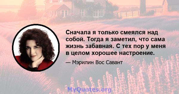 Сначала я только смеялся над собой. Тогда я заметил, что сама жизнь забавная. С тех пор у меня в целом хорошее настроение.