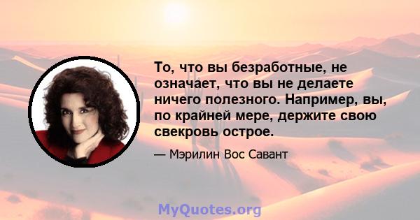 То, что вы безработные, не означает, что вы не делаете ничего полезного. Например, вы, по крайней мере, держите свою свекровь острое.