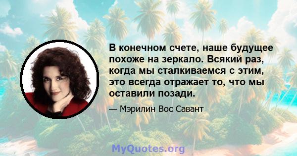 В конечном счете, наше будущее похоже на зеркало. Всякий раз, когда мы сталкиваемся с этим, это всегда отражает то, что мы оставили позади.