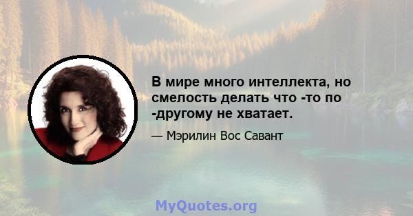 В мире много интеллекта, но смелость делать что -то по -другому не хватает.