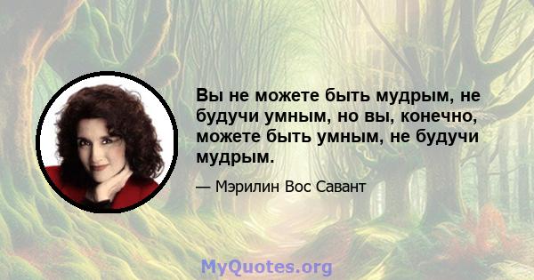 Вы не можете быть мудрым, не будучи умным, но вы, конечно, можете быть умным, не будучи мудрым.