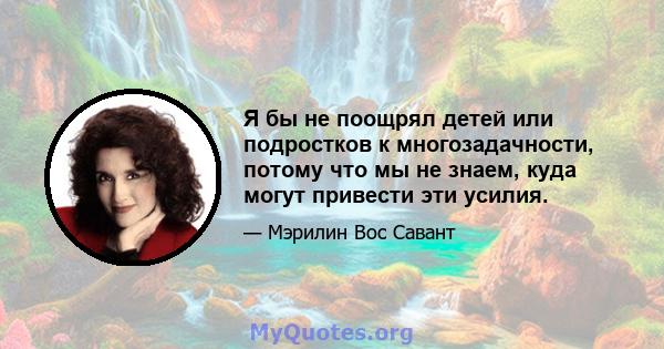 Я бы не поощрял детей или подростков к многозадачности, потому что мы не знаем, куда могут привести эти усилия.