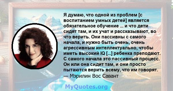 Я думаю, что одной из проблем [с воспитанием умных детей] является обязательное обучение ... и что дети сидят там, и их учат и рассказывают, во что верить. Они пассивны с самого начала, и нужно быть очень, очень