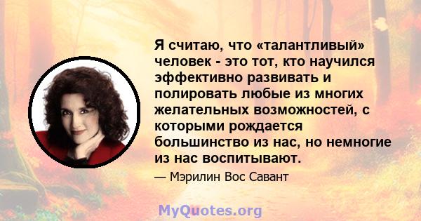 Я считаю, что «талантливый» человек - это тот, кто научился эффективно развивать и полировать любые из многих желательных возможностей, с которыми рождается большинство из нас, но немногие из нас воспитывают.