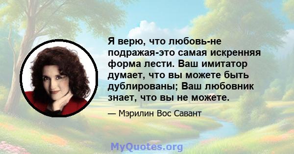 Я верю, что любовь-не подражая-это самая искренняя форма лести. Ваш имитатор думает, что вы можете быть дублированы; Ваш любовник знает, что вы не можете.