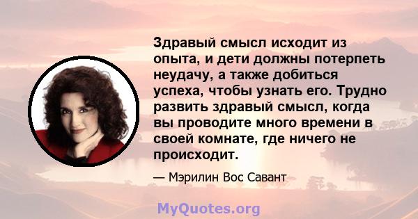 Здравый смысл исходит из опыта, и дети должны потерпеть неудачу, а также добиться успеха, чтобы узнать его. Трудно развить здравый смысл, когда вы проводите много времени в своей комнате, где ничего не происходит.