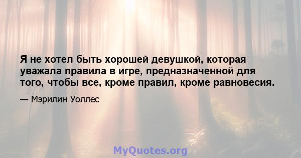 Я не хотел быть хорошей девушкой, которая уважала правила в игре, предназначенной для того, чтобы все, кроме правил, кроме равновесия.