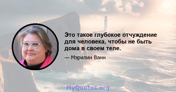 Это такое глубокое отчуждение для человека, чтобы не быть дома в своем теле.