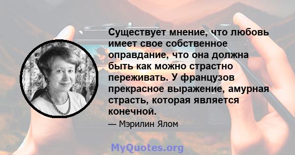 Существует мнение, что любовь имеет свое собственное оправдание, что она должна быть как можно страстно переживать. У французов прекрасное выражение, амурная страсть, которая является конечной.