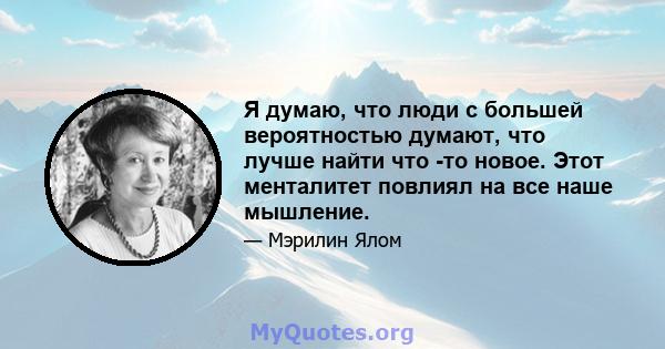 Я думаю, что люди с большей вероятностью думают, что лучше найти что -то новое. Этот менталитет повлиял на все наше мышление.