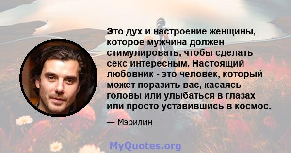 Это дух и настроение женщины, которое мужчина должен стимулировать, чтобы сделать секс интересным. Настоящий любовник - это человек, который может поразить вас, касаясь головы или улыбаться в глазах или просто