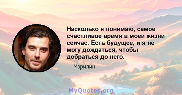 Насколько я понимаю, самое счастливое время в моей жизни сейчас. Есть будущее, и я не могу дождаться, чтобы добраться до него.