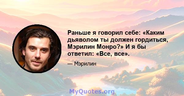 Раньше я говорил себе: «Каким дьяволом ты должен гордиться, Мэрилин Монро?» И я бы ответил: «Все, все».