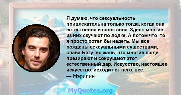 Я думаю, что сексуальность привлекательна только тогда, когда она естественна и спонтанна. Здесь многие из них скучают по лодке. А потом что -то я просто хотел бы надеть. Мы все рождены сексуальными существами, слава