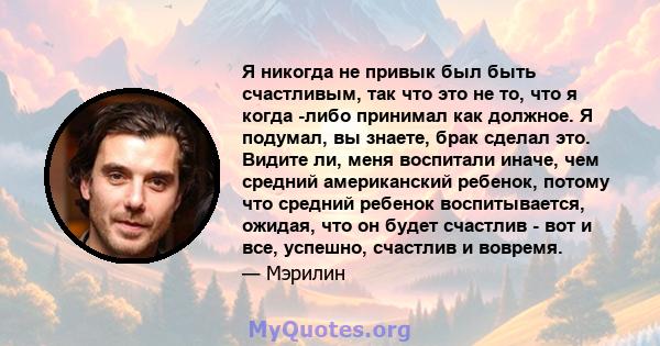 Я никогда не привык был быть счастливым, так что это не то, что я когда -либо принимал как должное. Я подумал, вы знаете, брак сделал это. Видите ли, меня воспитали иначе, чем средний американский ребенок, потому что